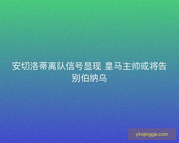 安切洛蒂离队信号显现 皇马主帅或将告别伯纳乌
