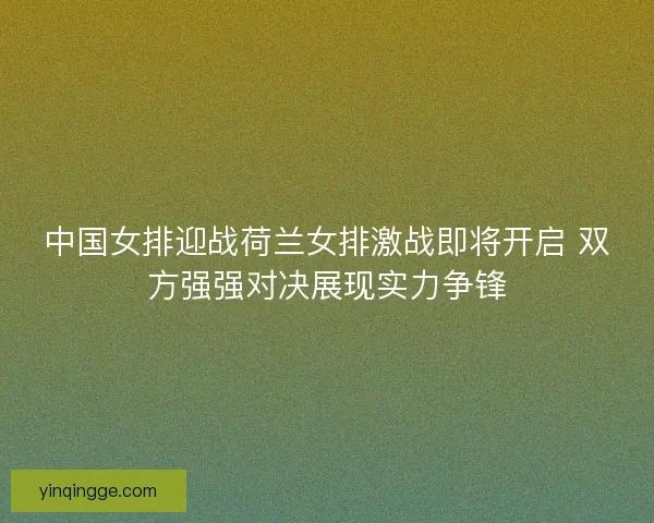 中国女排迎战荷兰女排激战即将开启 双方强强对决展现实力争锋