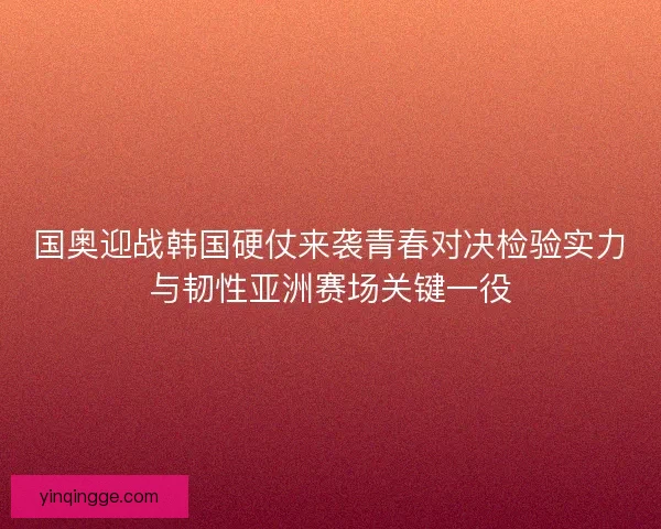 国奥迎战韩国硬仗来袭青春对决检验实力与韧性亚洲赛场关键一役