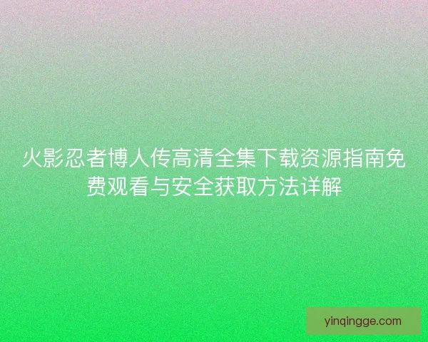 火影忍者博人传高清全集下载资源指南免费观看与安全获取方法详解