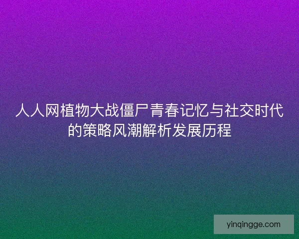 人人网植物大战僵尸青春记忆与社交时代的策略风潮解析发展历程