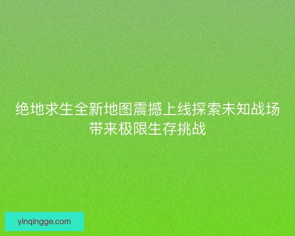 绝地求生全新地图震撼上线探索未知战场带来极限生存挑战