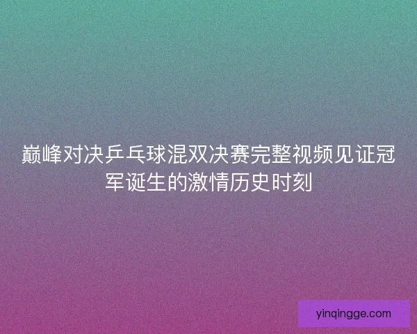 巅峰对决乒乓球混双决赛完整视频见证冠军诞生的激情历史时刻