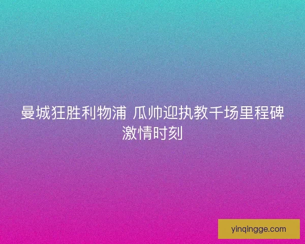 曼城狂胜利物浦 瓜帅迎执教千场里程碑激情时刻