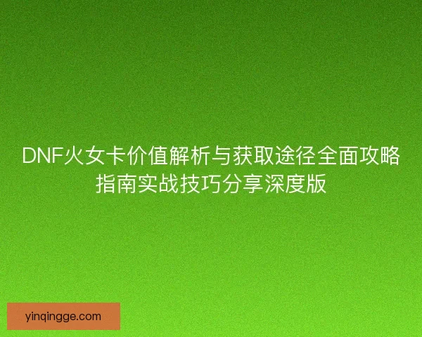 DNF火女卡价值解析与获取途径全面攻略指南实战技巧分享深度版