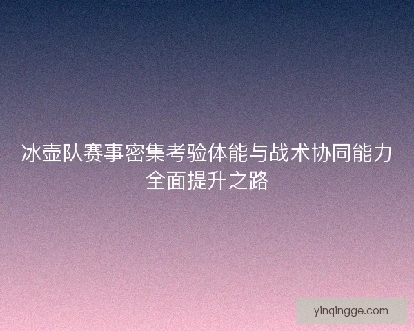冰壶队赛事密集考验体能与战术协同能力全面提升之路