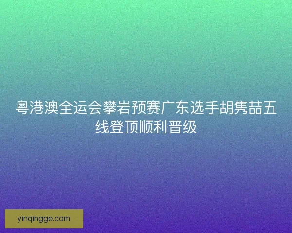 粤港澳全运会攀岩预赛广东选手胡隽喆五线登顶顺利晋级